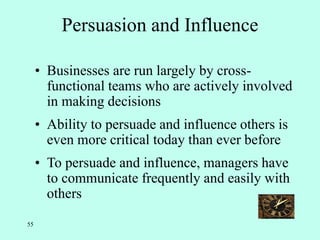 55
Persuasion and Influence
• Businesses are run largely by cross-
functional teams who are actively involved
in making decisions
• Ability to persuade and influence others is
even more critical today than ever before
• To persuade and influence, managers have
to communicate frequently and easily with
others
 