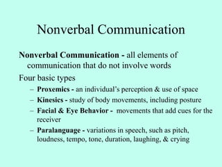 Nonverbal Communication
Nonverbal Communication - all elements of
communication that do not involve words
Four basic types
– Proxemics - an individual’s perception & use of space
– Kinesics - study of body movements, including posture
– Facial & Eye Behavior - movements that add cues for the
receiver
– Paralanguage - variations in speech, such as pitch,
loudness, tempo, tone, duration, laughing, & crying
 