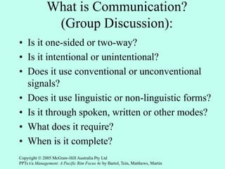 What is Communication?
(Group Discussion):
• Is it one-sided or two-way?
• Is it intentional or unintentional?
• Does it use conventional or unconventional
signals?
• Does it use linguistic or non-linguistic forms?
• Is it through spoken, written or other modes?
• What does it require?
• When is it complete?
Copyright  2005 McGraw-Hill Australia Pty Ltd
PPTs t/a Management: A Pacific Rim Focus 4e by Bartol, Tein, Matthews, Martin
 