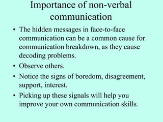 Importance of non-verbal
communication
• The hidden messages in face-to-face
communication can be a common cause for
communication breakdown, as they cause
decoding problems.
• Observe others.
• Notice the signs of boredom, disagreement,
support, interest.
• Picking up these signals will help you
improve your own communication skills.
 