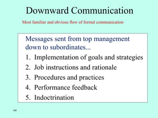 64
Downward Communication
• Messages sent from top management
down to subordinates...
• 1. Implementation of goals and strategies
2. Job instructions and rationale
3. Procedures and practices
4. Performance feedback
5. Indoctrination
Most familiar and obvious flow of formal communication
 