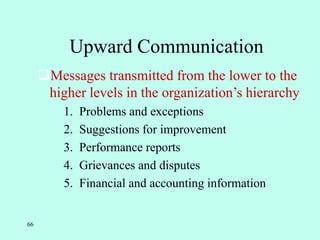 66
Upward Communication
Messages transmitted from the lower to the
higher levels in the organization’s hierarchy
1. Problems and exceptions
2. Suggestions for improvement
3. Performance reports
4. Grievances and disputes
5. Financial and accounting information
 