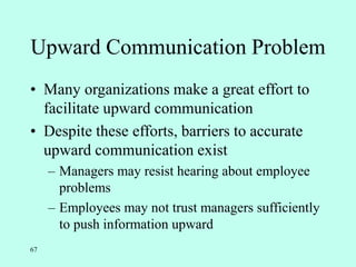 67
Upward Communication Problem
• Many organizations make a great effort to
facilitate upward communication
• Despite these efforts, barriers to accurate
upward communication exist
– Managers may resist hearing about employee
problems
– Employees may not trust managers sufficiently
to push information upward
 