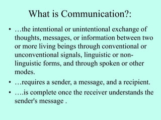 What is Communication?:
• …the intentional or unintentional exchange of
thoughts, messages, or information between two
or more living beings through conventional or
unconventional signals, linguistic or non-
linguistic forms, and through spoken or other
modes.
• …requires a sender, a message, and a recipient.
• ….is complete once the receiver understands the
sender's message .
 
