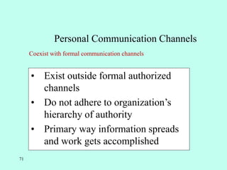71
Personal Communication Channels
• Exist outside formal authorized
channels
• Do not adhere to organization’s
hierarchy of authority
• Primary way information spreads
and work gets accomplished
Coexist with formal communication channels
 