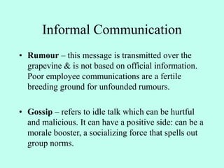 Informal Communication
• Rumour – this message is transmitted over the
grapevine & is not based on official information.
Poor employee communications are a fertile
breeding ground for unfounded rumours.
• Gossip – refers to idle talk which can be hurtful
and malicious. It can have a positive side: can be a
morale booster, a socializing force that spells out
group norms.
 