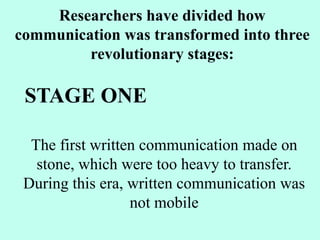 The first written communication made on
stone, which were too heavy to transfer.
During this era, written communication was
not mobile
Researchers have divided how
communication was transformed into three
revolutionary stages:
STAGE ONE
 