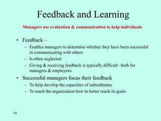80
Feedback and Learning
• Feedback –
– Enables managers to determine whether they have been successful
in communicating with others
– Is often neglected
– Giving & receiving feedback is typically difficult –both for
managers & employees
• Successful managers focus their feedback
– To help develop the capacities of subordinates
– To teach the organization how to better reach its goals
Managers use evaluation & communication to help individuals
 