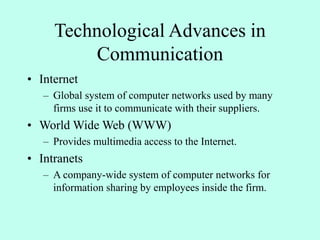 Technological Advances in
Communication
• Internet
– Global system of computer networks used by many
firms use it to communicate with their suppliers.
• World Wide Web (WWW)
– Provides multimedia access to the Internet.
• Intranets
– A company-wide system of computer networks for
information sharing by employees inside the firm.
 