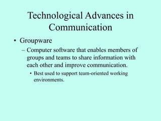 Technological Advances in
Communication
• Groupware
– Computer software that enables members of
groups and teams to share information with
each other and improve communication.
• Best used to support team-oriented working
environments.
 