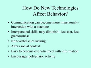 • Communication can become more impersonal--
interaction with a machine
• Interpersonal skills may diminish--less tact, less
graciousness
• Non-verbal cues lacking
• Alters social context
• Easy to become overwhelmed with information
• Encourages polyphasic activity
How Do New Technologies
Affect Behavior?
 
