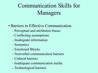 Communication Skills for
Managers
• Barriers to Effective Communication
– Perceptual and attribution biases
– Conflicting assumptions
– Inadequate information
– Semantics
– Emotional Blocks
– Nonverbal communication barriers
– Cultural barriers
– Inadequate communication media
– Technological barriers
 