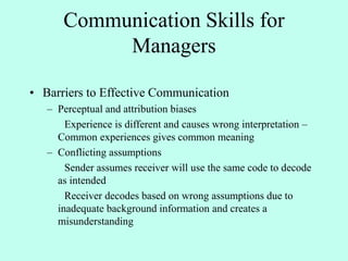 Communication Skills for
Managers
• Barriers to Effective Communication
– Perceptual and attribution biases
Experience is different and causes wrong interpretation –
Common experiences gives common meaning
– Conflicting assumptions
Sender assumes receiver will use the same code to decode
as intended
Receiver decodes based on wrong assumptions due to
inadequate background information and creates a
misunderstanding
 
