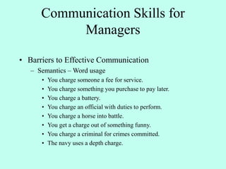 Communication Skills for
Managers
• Barriers to Effective Communication
– Semantics – Word usage
• You charge someone a fee for service.
• You charge something you purchase to pay later.
• You charge a battery.
• You charge an official with duties to perform.
• You charge a horse into battle.
• You get a charge out of something funny.
• You charge a criminal for crimes committed.
• The navy uses a depth charge.
 