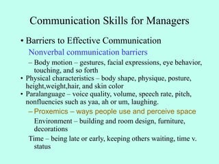 Communication Skills for Managers
• Barriers to Effective Communication
Nonverbal communication barriers
– Body motion – gestures, facial expressions, eye behavior,
touching, and so forth
• Physical characteristics – body shape, physique, posture,
height,weight,hair, and skin color
• Paralanguage – voice quality, volume, speech rate, pitch,
nonfluencies such as yaa, ah or um, laughing.
– Proxemics – ways people use and perceive space
Environment – building and room design, furniture,
decorations
Time – being late or early, keeping others waiting, time v.
status
 