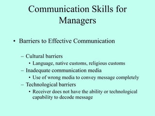 Communication Skills for
Managers
• Barriers to Effective Communication
– Cultural barriers
• Language, native customs, religious customs
– Inadequate communication media
• Use of wrong media to convey message completely
– Technological barriers
• Receiver does not have the ability or technological
capability to decode message
 