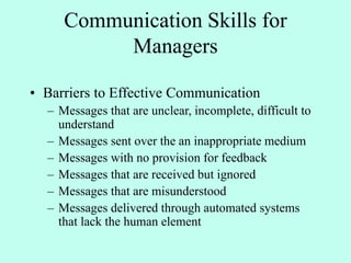 Communication Skills for
Managers
• Barriers to Effective Communication
– Messages that are unclear, incomplete, difficult to
understand
– Messages sent over the an inappropriate medium
– Messages with no provision for feedback
– Messages that are received but ignored
– Messages that are misunderstood
– Messages delivered through automated systems
that lack the human element
 