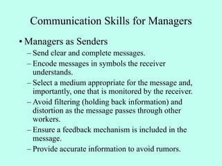 Communication Skills for Managers
• Managers as Senders
– Send clear and complete messages.
– Encode messages in symbols the receiver
understands.
– Select a medium appropriate for the message and,
importantly, one that is monitored by the receiver.
– Avoid filtering (holding back information) and
distortion as the message passes through other
workers.
– Ensure a feedback mechanism is included in the
message.
– Provide accurate information to avoid rumors.
 