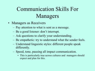 Communication Skills For
Managers
• Managers as Receivers
– Pay attention to what is sent as a message.
– Be a good listener: don’t interrupt.
– Ask questions to clarify your understanding.
– Be empathetic: try to understand what the sender feels.
– Understand linguistic styles: different people speak
differently.
– Speed, tone, pausing all impact communication.
• This is particularly true across cultures and managers should
expect and plan for this.
 