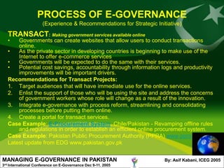 PROCESS OF E-GOVERNANCE
                        (Experience & Recommendations for Strategic Initiative)
      TRANSACT: Making government services available online
      •   Governments can create websites that allow users to conduct transactions
          online.
      •   As the private sector in developing countries is beginning to make use of the
          Internet to offer e-commerce services
      •   Governments will be expected to do the same with their services.
      •   Potential cost savings, accountability through information logs and productivity
          improvements will be important drivers.
      Recommendations for Transact Projects:
      1. Target audiences that will have immediate use for the online services.
      2. Enlist the support of those who will be using the site and address the concerns
          of government workers whose role will change as a result of the innovation.
      3. Integrate e-governance with process reform, streamlining and consolidating
          processes before putting them online.
      4. Create a portal for transact services.
      Case Example: E-Procurement System, Chile/Pakistan - Revamping offline rules
          and regulations in order to establish an efficient online procurement system.
      Case Example: Pakistan Public Procurement Authority (PPRA) www.ppra.org.pk
      Latest update from EDG www.pakistan.gov.pk


MANAGING E-GOVERNANCE IN PAKISTAN                                       By: Asif Kabani, ICEG 2005
3rd   International Conference on E-Governance Dec 9-11. 2005
 
