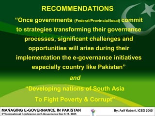 RECOMMENDATIONS
             “Once governments (Federal/Provincial/local) commit
              to strategies transforming their governance
                    processes, significant challenges and
                       opportunities will arise during their
              implementation the e-governance initiatives
                          especially country like Pakistan”
                                                       and
                     “Developing nations of South Asia
                            To Fight Poverty & Corrupt”
MANAGING E-GOVERNANCE IN PAKISTAN                               By: Asif Kabani, ICEG 2005
3rd   International Conference on E-Governance Dec 9-11. 2005
 