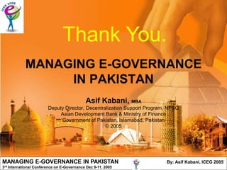 Thank You.
               MANAGING E-GOVERNANCE
                    IN PAKISTAN
                                               Asif Kabani, MBA
                           Deputy Director, Decentralization Support Program, NPSO
                                Asian Development Bank & Ministry of Finance
                                Government of Pakistan, Islamabad, Pakistan
                                                    © 2005




MANAGING E-GOVERNANCE IN PAKISTAN                                           By: Asif Kabani, ICEG 2005
3rd   International Conference on E-Governance Dec 9-11. 2005
 