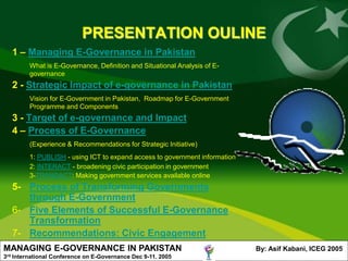 PRESENTATION OULINE
      1 – Managing E-Governance in Pakistan
            What is E-Governance, Definition and Situational Analysis of E-
            governance
      2 - Strategic Impact of e-governance in Pakistan
            Vision for E-Government in Pakistan, Roadmap for E-Government
            Programme and Components
      3 - Target of e-governance and Impact
      4 – Process of E-Governance
            (Experience & Recommendations for Strategic Initiative)
            1: PUBLISH - using ICT to expand access to government information
            2: INTERACT - broadening civic participation in government
            3-TRANSACT: Making government services available online
      5- Process of Transforming Governments
         through E-Government
      6- Five Elements of Successful E-Governance
         Transformation
      7- Recommendations: Civic Engagement
MANAGING E-GOVERNANCE IN PAKISTAN                                               By: Asif Kabani, ICEG 2005
3rd   International Conference on E-Governance Dec 9-11. 2005
 