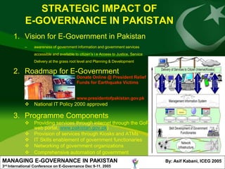 STRATEGIC IMPACT OF
               E-GOVERNANCE IN PAKISTAN
         1. Vision for E-Government in Pakistan
               –    awareness of government information and government services
                    accessible and available to citizen’s i.e Access to Justice, Service
                    Delivery at the grass root level and Planning & Development

         2. Roadmap for E-Government
                                              Donate Online @ President Relief
                                              Funds for Earthquake Victims


                                              www.presidentofpakistan.gov.pk
                National IT Policy 2000 approved

         3. Programme Components
                Providing services through internet through the GoP
                 web portal, www.pakistan.gov.pk)
                Provision of services through Kiosks and ATMs
                IT Skills enablement of government functionaries
                Networking of government organizations
                Comprehensive automation of government
MANAGING E-GOVERNANCE IN PAKISTAN                                                          By: Asif Kabani, ICEG 2005
3rd   International Conference on E-Governance Dec 9-11. 2005
 