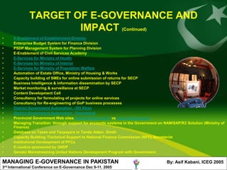 TARGET OF E-GOVERNANCE AND
                         IMPACT (Continued)
•        E-Enablement of Establishment Division
•        Enterprise Budget System for Finance Division
•        PSDP Management System for Planning Division
•        E-Enablement of Civil Services Academy
•        E-Services for Ministry of Health
•        E-Services for Ministry of Interior
•        E-Services for Ministry of Population Welfare
•        Automation of Estate Office, Ministry of Housing & Works
•        Capacity building of SMEs for online submission of returns for SECP
•        Business Intelligence & information dissemination by SECP
•        Market monitoring & surveillance at SECP
•        Content Development Cell
•        Consultancy for formulating of projects for online services
•        Consultancy for Re-engineering of GoP business processes
•        District Government Automation - DG Khan
•        District Government Automation - Rawalpindi
•        Provincial Government Web sites www.punjab.gov.pk vs www.sindh.gov.pk
•        Managing Transition through support for accounts systems in the Government on NAM/SAP/R3 Solution (Ministry of
         Finance)
•        Database on Taxes and Taxpayers in Tando Adam, Sindh
•        Capacity Building /Technical Support to National Finance Commission (NFC) Secretariat
•        Institutional Development of PFCs
•        E-Justice sponsored by UNDP
•        Gender Mainstreaming United Nations Development Program with Government

MANAGING E-GOVERNANCE IN PAKISTAN                                                       By: Asif Kabani, ICEG 2005
3rd   International Conference on E-Governance Dec 9-11. 2005
 