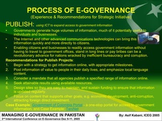 PROCESS OF E-GOVERNANCE
                        (Experience & Recommendations for Strategic Initiative)
      PUBLISH: using ICT to expand access to government information
      •   Governments generate huge volumes of information, much of it potentially useful to
          individuals and businesses.
      •   The Internet and other advanced communications technologies can bring this
          information quickly and more directly to citizens.
      •   Enabling citizens and businesses to readily access government information without
          having to travel to government offices, stand in long lines or pay bribes can be a
          revolutionary advance for nations wracked by inefficient bureaucracy and corruption.
      Recommendations for Publish Projects:
      1. Begin with a strategy to get information online, with appropriate milestones.
      2. Post information of value to people in their daily lives, and emphasize local language
          content.
      3. Consider a mandate that all agencies publish a specified range of information online.
      4. Seek attainable results using available resources.
      5. Design sites so they are easy to maintain, and sustain funding to ensure that information
          is updated regularly.
      6. Focus on content that supports other goals, e.g. economic development, anti-corruption,
          attracting foreign direct investment.
      Case Example: Government of Colombia Portal - a one-stop portal for access to government
          information. and Case Example: TaniNet
MANAGING E-GOVERNANCE IN PAKISTAN                                           By: Asif Kabani, ICEG 2005
3rd   International Conference on E-Governance Dec 9-11. 2005
 