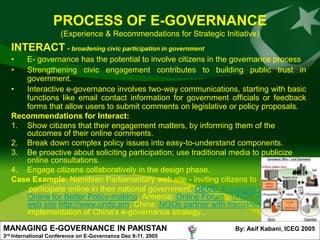 PROCESS OF E-GOVERNANCE
                        (Experience & Recommendations for Strategic Initiative)
      INTERACT - broadening civic participation in government
      •  E- governance has the potential to involve citizens in the governance process
      •  Strengthening civic engagement contributes to building public trust in
         government.
      •  Interactive e-governance involves two-way communications, starting with basic
         functions like email contact information for government officials or feedback
         forms that allow users to submit comments on legislative or policy proposals.
      Recommendations for Interact:
      1. Show citizens that their engagement matters, by informing them of the
         outcomes of their online comments.
      2. Break down complex policy issues into easy-to-understand components.
      3. Be proactive about soliciting participation; use traditional media to publicize
         online consultations.
      4. Engage citizens collaboratively in the design phase.
      Case Example: Namibian Parliamentary web site - inviting citizens to
          participate online in their national government. OECD: Engaging Citizens
         Online for Better Policy-making, Armenia: Online Forum., UNDP Armenian
         web site http://www.undp.am, China: NGOs partner with ministries to assist in
         implementation of China's e-governance strategy.,

MANAGING E-GOVERNANCE IN PAKISTAN                                       By: Asif Kabani, ICEG 2005
3rd   International Conference on E-Governance Dec 9-11. 2005
 