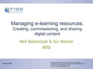 Managing e-learning resources.  Creating, commissioning, and sharing digital content Neil Ballantyne & Ian Watson IRISS © Institute for Research and Innovation in Social Services. This work is licensed under the Creative Commons Attribution-Non-Commercial 2.5 UK: Scotland License.  To view  a copy of this licence, visit  http://creativecommons.org/licenses/by-nc/2.5/scotland 6 March 2009 