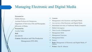 Managing Electronic and Digital Media
Presented to:
Habiba Rahman,
Assistant Professor & Chairperson,
Department of Television, Film and Photography
University of Dhaka.
Presented by:
Asrafun Naher
Roll:
RK-048-001
Course: Broadcast and Film Production
Management (TFS 404)
 Contents:
 Management in the Electronic and Digital Media
 An overview of the Electronic and Digital Media
 Interrelated Activities of Traditional Media Companies
 Media Convergence
 Three Levels of Management
 Management Skills
 Management Functions
 Management Roles
 Source:
 Book: Management of Electronic and Digital Media, 6th
Edition
 Writer: Alan B. Albarren
 