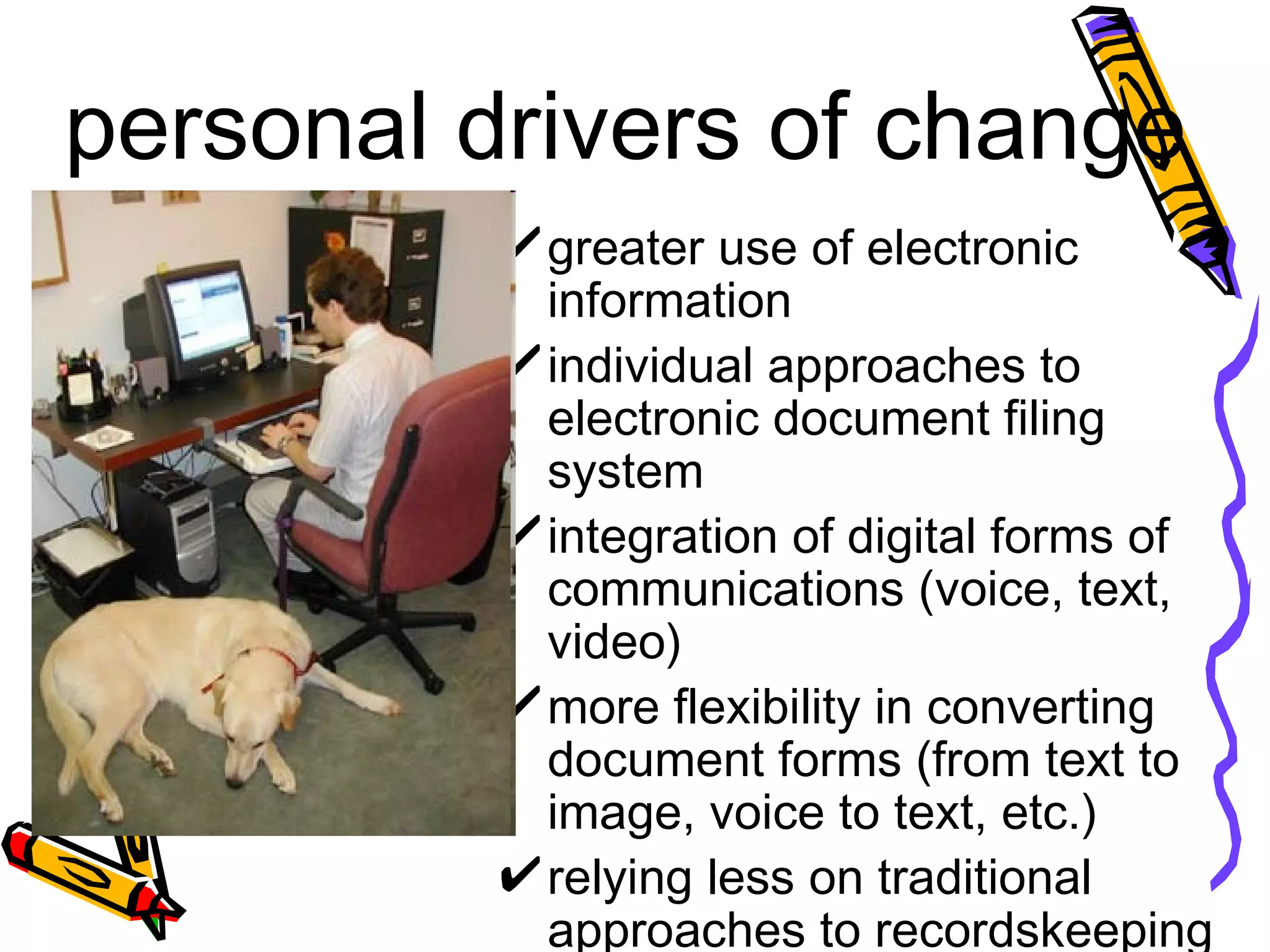 personal drivers of change greater use of electronic information individual approaches to electronic document filing system  integration of digital forms of communications (voice, text, video) more flexibility in converting document forms (from text to image, voice to text, etc.) relying less on traditional approaches to recordskeeping 