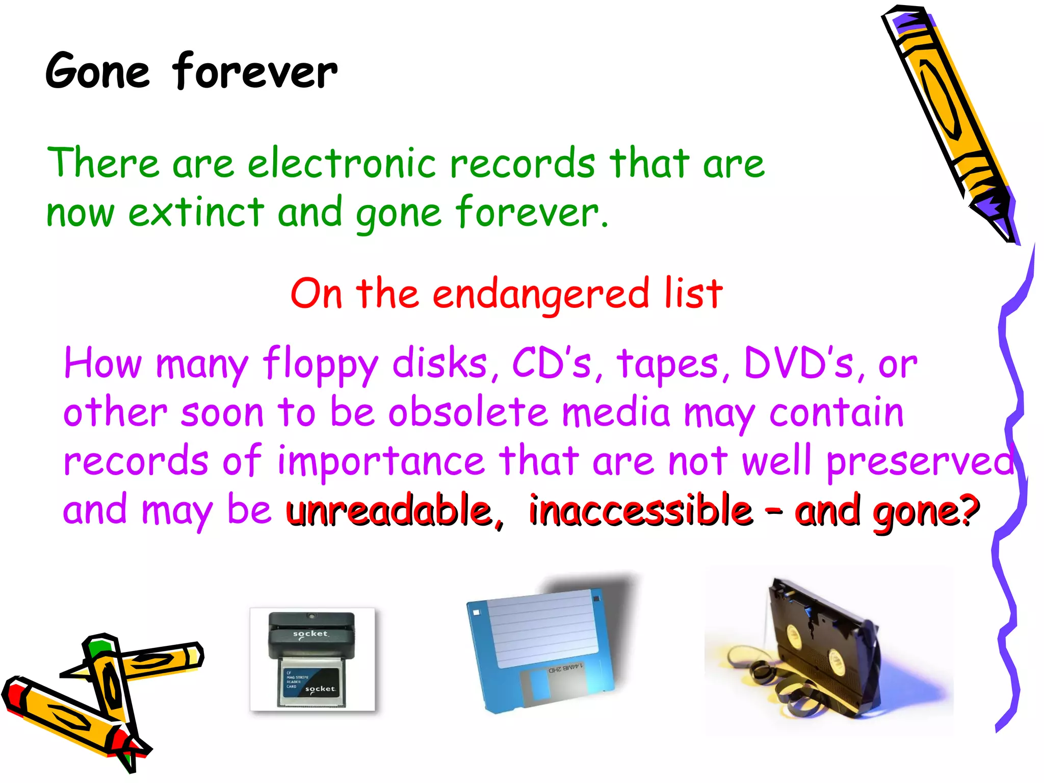 Gone forever There are electronic records that are now extinct and gone forever. On the endangered list How many floppy disks, CD’s, tapes, DVD’s, or other soon to be obsolete media may contain records of importance that are not well preserved and may be   unreadable,  inaccessible – and gone? 