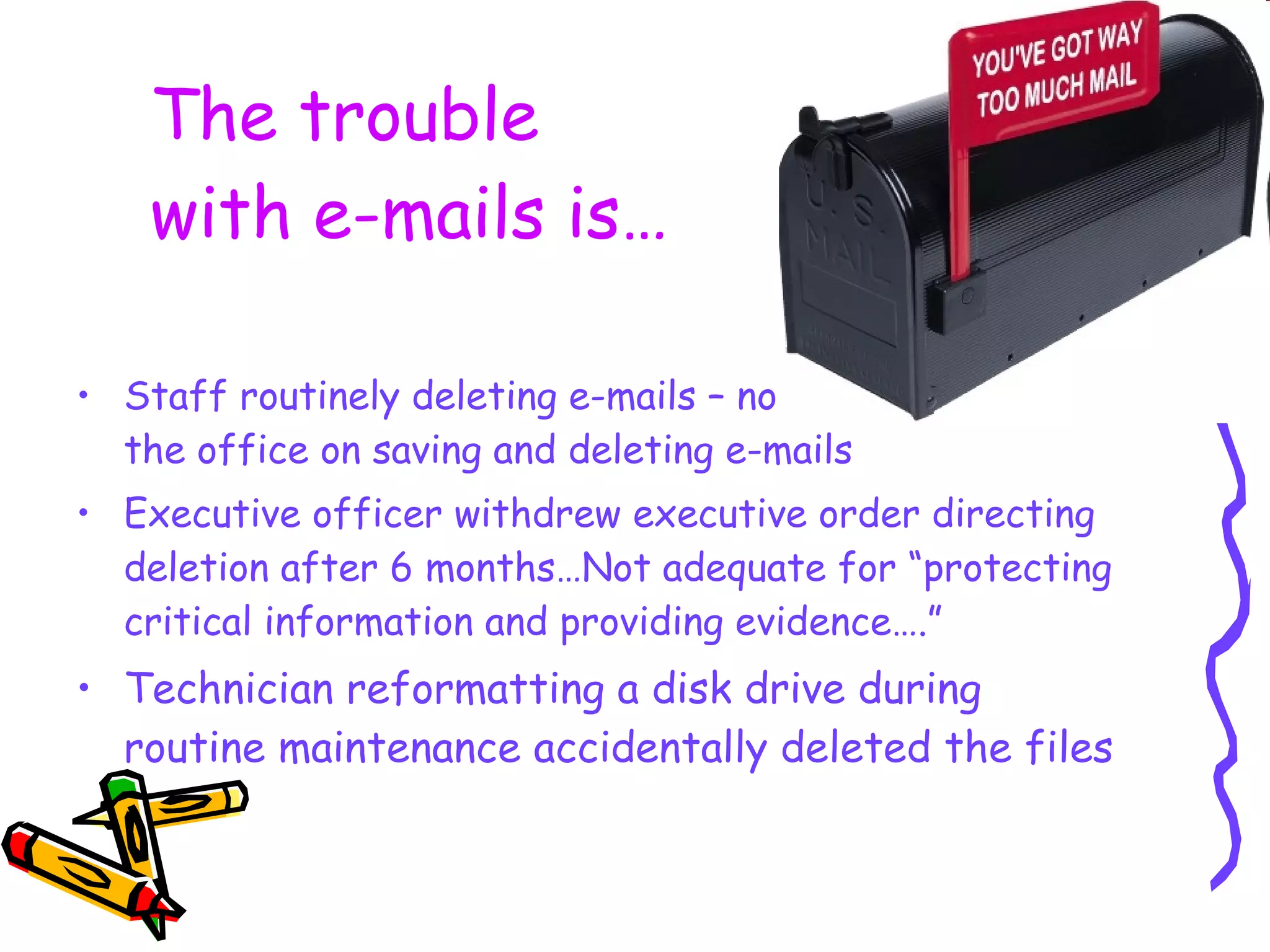 The trouble  with e-mails is… Staff routinely deleting e-mails – no written policy in the office on saving and deleting e-mails Executive officer withdrew executive order directing deletion after 6 months…Not adequate for “protecting critical information and providing evidence….”  Technician reformatting a disk drive during routine maintenance accidentally deleted the files 