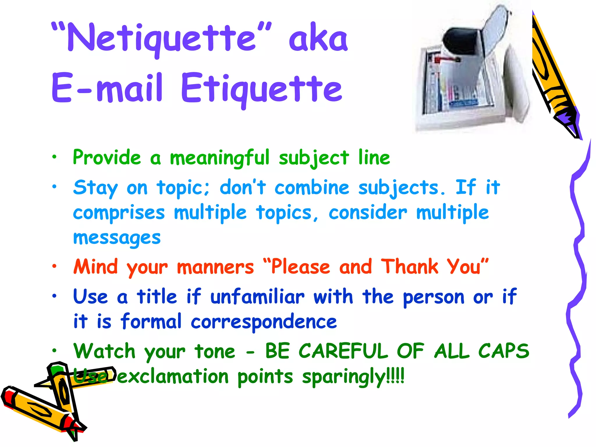 “ Netiquette” aka  E-mail Etiquette Provide a meaningful subject line Stay on topic; don’t combine subjects. If it comprises multiple topics, consider multiple messages Mind your manners “Please and Thank You”   Use a title if unfamiliar with the person or if it is formal correspondence   Watch your tone - BE CAREFUL OF ALL CAPS Use exclamation points sparingly!!!!   