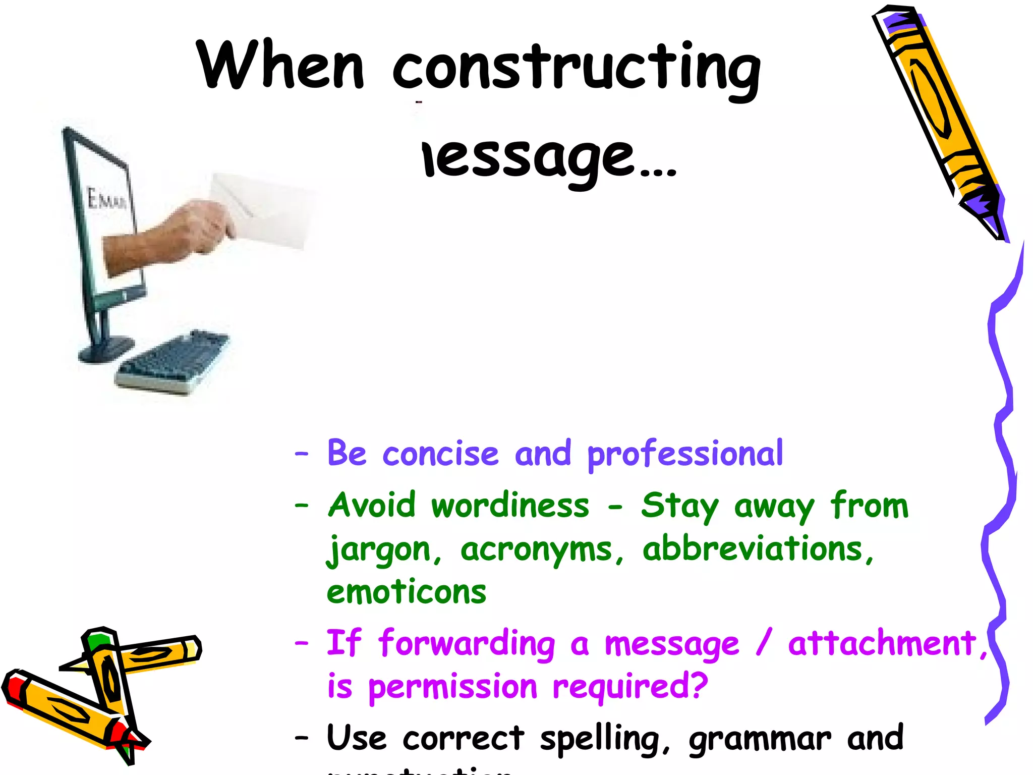 When constructing  the message…  Be concise and professional  Avoid wordiness - Stay away from jargon, acronyms, abbreviations, emoticons If forwarding a message / attachment, is permission required? Use correct spelling, grammar and punctuation   