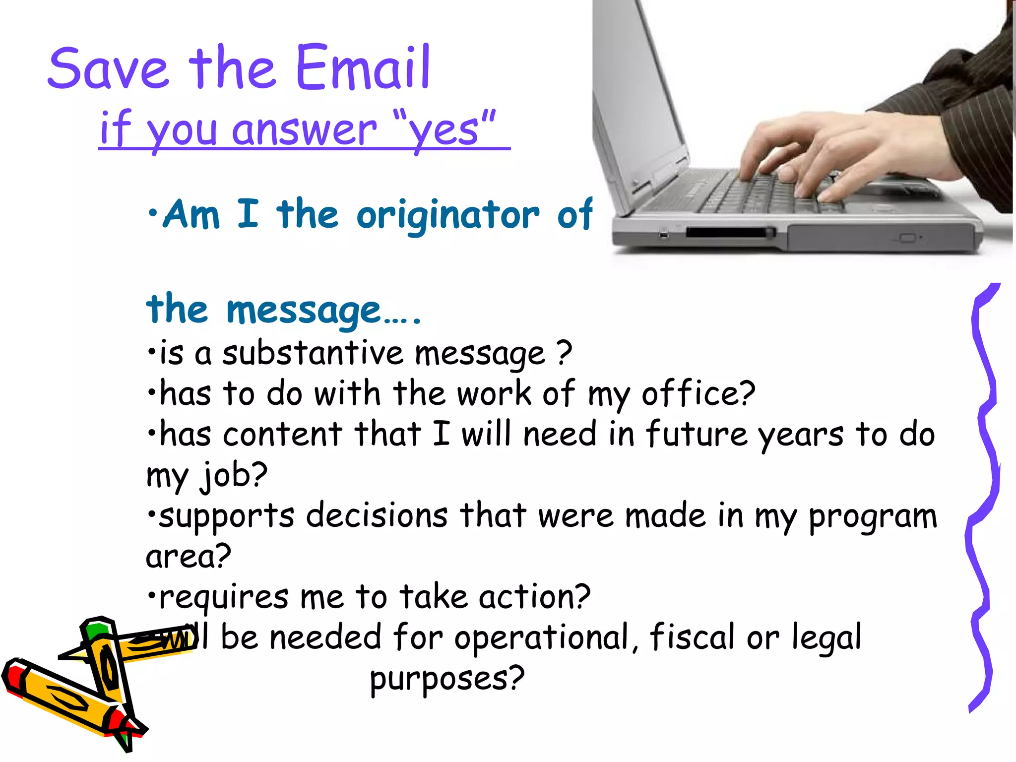 Am I the originator of  the email and the message…. is a substantive message ? has to do with the work of my office? has content that I will need in future years to do my job? supports decisions that were made in my program area? requires me to take action? will be needed for operational, fiscal or legal  purposes? Save the Email   if you answer “yes”  