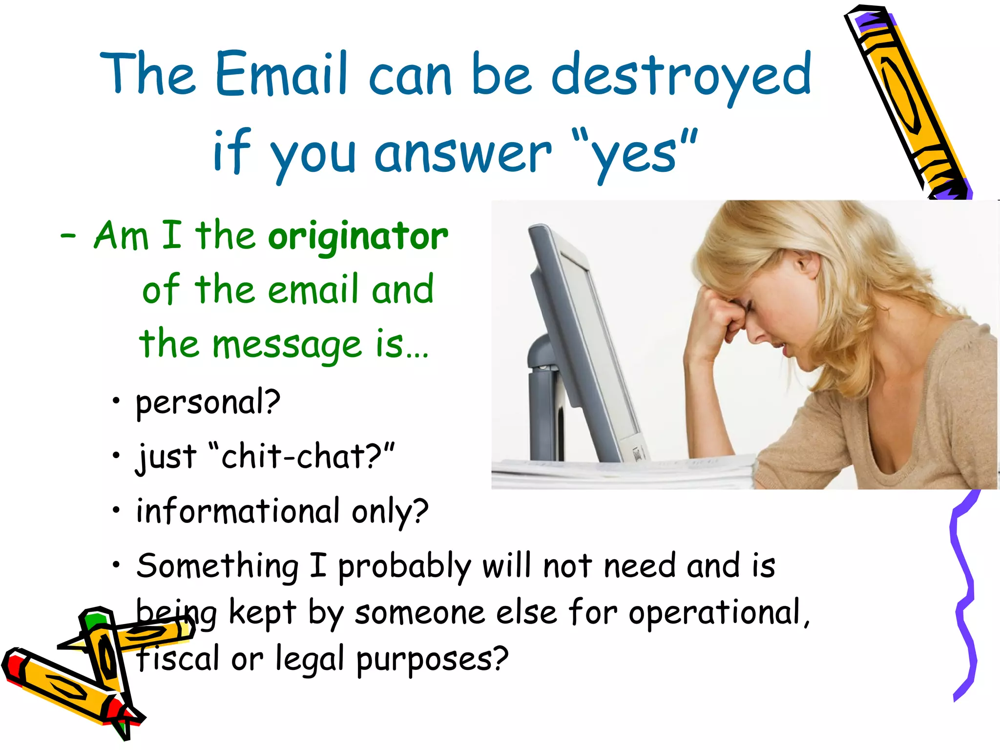 The Email can be destroyed if you answer “yes” Am I the  originator  of the email and  the message is… personal?  just “chit-chat?” informational only? Something I probably will not need and is being kept by someone else for operational, fiscal or legal purposes? 
