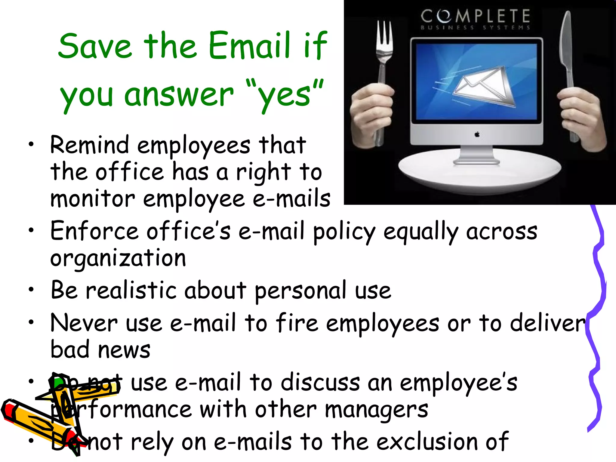 Save the Email if you answer “yes” Remind employees that  the office has a right to  monitor employee e-mails Enforce office’s e-mail policy equally across organization Be realistic about personal use  Never use e-mail to fire employees or to deliver bad news  Do not use e-mail to discuss an employee’s performance with other managers Do not rely on e-mails to the exclusion of  personal contact  