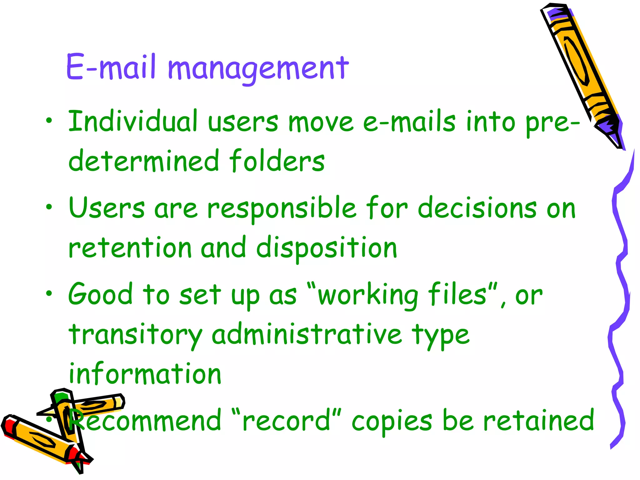 How it works Individual users move e-mails into pre-determined folders Users are responsible for decisions on retention and disposition Good to set up as “working files”, or transitory administrative type information Recommend “record” copies be retained  on drives or servers  E-mail management 