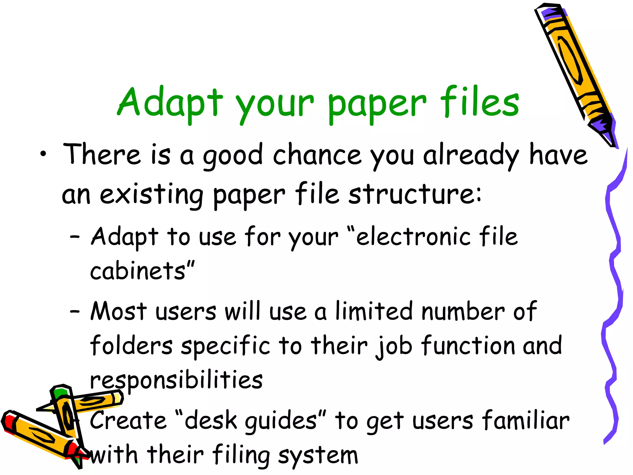 Adapt your paper files There is a good chance you already have an existing paper file structure: Adapt to use for your “electronic file cabinets” Most users will use a limited number of folders specific to their job function and responsibilities Create “desk guides” to get users familiar with their filing system 