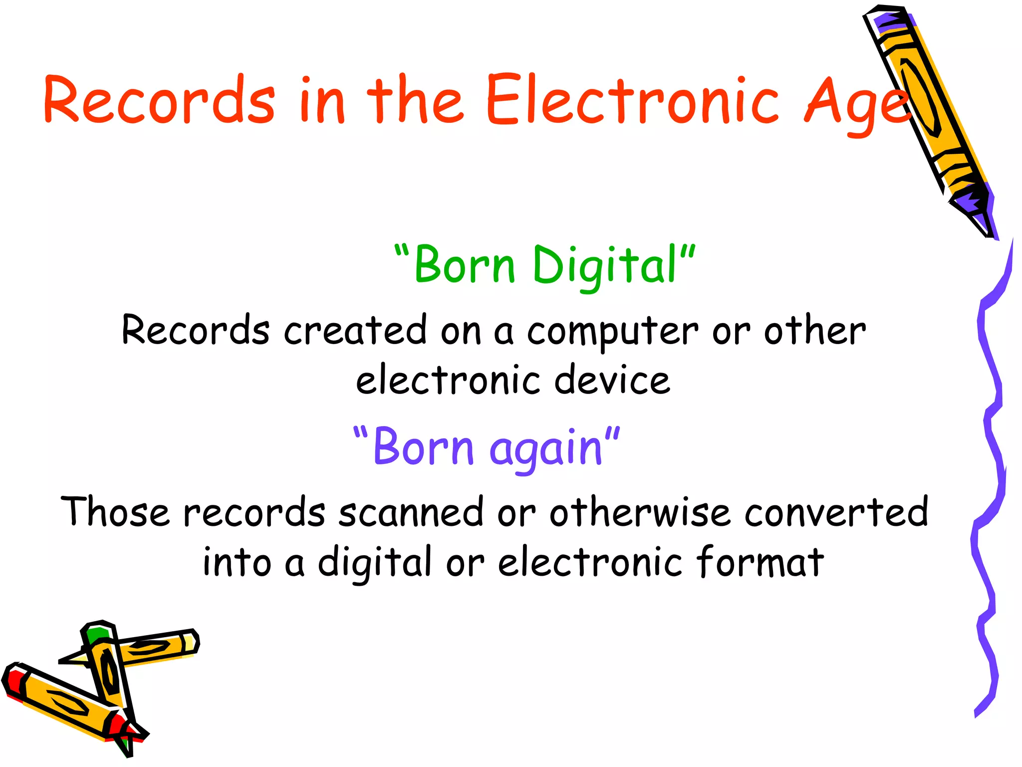 Records in the Electronic Age “ Born Digital” Records created on a computer or other electronic device “ Born again”  Those records scanned or otherwise converted into a digital or electronic format 