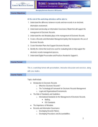 Managing Electronic Records in RM Systems
Course Objectives


                    At the end of this workshop attendees will be able to:
                    1. Understand the difference between records and non-records in an electronic
                        information environment.
                    2. Understand and develop an Information Governance Model that will support the
                        management of Electronic Records.
                    3. Understand the role Metadata plays in the management of Electronic Records.
                    4. Create a Records and Information Management policy that incorporates the use of
                        Electronic Records.
                    5. Create Retention Plans that Support Electronic Records
                    6. Identify the criteria that need to be used for evaluating tools to help support the
                        electronic records management process.
                    7. Understand Digital Preservation and Practices Needed to Support It..


Course Format


                    This is a workshop format with presentations, interactive discussion and exercises, along
                    with case studies.
Course Topics


                    Topics shall include:
                           Introduction to Electronic Records
                                 o What Are Electronic Records?
                                 o The Technological Framework for Electronic Records Management
                                 o Legal and Organizational Environments
                           The Role of Standards and Guidelines
                               o International Standards for the Management of Electronic Records
                                         MoReq
                                         ISO Standards
                           The Importance of Metadata
                           Records and Information Governance
                               o Developing Records Policies
                               o Developing Procedures and Accountabilities

                                                                                                      2
 