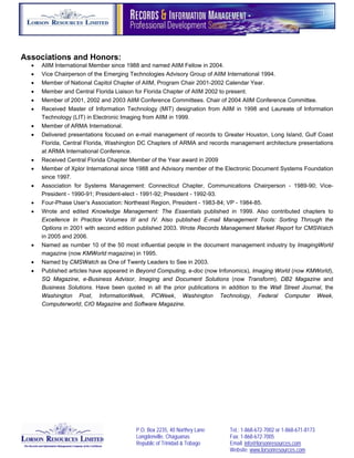  




Associations and Honors:
       AIIM International Member since 1988 and named AIIM Fellow in 2004.
       Vice Chairperson of the Emerging Technologies Advisory Group of AIIM International 1994.
       Member of National Capitol Chapter of AIIM, Program Chair 2001-2002 Calendar Year.
       Member and Central Florida Liaison for Florida Chapter of AIIM 2002 to present.
       Member of 2001, 2002 and 2003 AIIM Conference Committees. Chair of 2004 AIIM Conference Committee.
       Received Master of Information Technology (MIT) designation from AIIM in 1998 and Laureate of Information
        Technology (LIT) in Electronic Imaging from AIIM in 1999.
       Member of ARMA International.
       Delivered presentations focused on e-mail management of records to Greater Houston, Long Island, Gulf Coast
        Florida, Central Florida, Washington DC Chapters of ARMA and records management architecture presentations
        at ARMA International Conference.
       Received Central Florida Chapter Member of the Year award in 2009
       Member of Xplor International since 1988 and Advisory member of the Electronic Document Systems Foundation
        since 1997.
       Association for Systems Management: Connecticut Chapter, Communications Chairperson - 1989-90; Vice-
        President - 1990-91; President-elect - 1991-92; President - 1992-93.
       Four-Phase User’s Association: Northeast Region, President - 1983-84; VP - 1984-85.
       Wrote and edited Knowledge Management: The Essentials published in 1999. Also contributed chapters to
        Excellence In Practice Volumes III and IV. Also published E-mail Management Tools: Sorting Through the
        Options in 2001 with second edition published 2003. Wrote Records Management Market Report for CMSWatch
        in 2005 and 2006.
       Named as number 10 of the 50 most influential people in the document management industry by ImagingWorld
        magazine (now KMWorld magazine) in 1995.
       Named by CMSWatch as One of Twenty Leaders to See in 2003.
       Published articles have appeared in Beyond Computing, e-doc (now Infonomics), Imaging World (now KMWorld),
        SQ Magazine, e-Business Advisor, Imaging and Document Solutions (now Transform), DB2 Magazine and
        Business Solutions. Have been quoted in all the prior publications in addition to the Wall Street Journal, the
        Washington Post, InformationWeek, PCWeek, Washington Technology, Federal Computer Week,
        Computerworld, CIO Magazine and Software Magazine.




                                            P.O. Box 2235, 40 Northey Lane      Tel.: 1-868-672-7002 or 1-868-671-8173
                                            Longdenville, Chaguanas             Fax: 1-868-672-7005
                                            Republic of Trinidad & Tobago       Email: info@lorsonresources.com
                                                                                Website: www.lorsonresources.com
 