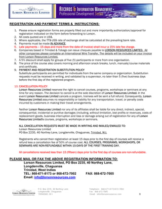 REGISTRATION AND PAYMENT TERMS & INSTRUCTIONS:

  1. Please ensure registration forms are properly filled out and more importantly authorization/approval for
     registration indicated on the form before forwarding to Lorson.
  2. All costs quoted are in US$.
  3. Where applicable, the TT$-US$ rate of exchange shall be calculated at the prevailing bank rate.
  4. Payments must be made IN ADVANCE.
  5. Late payments -- 15 days and more from the date of invoice) shall incur a 15% late fee charge.
  6. Companies based in Trinidad & Tobago can issue cheques payable to LORSON RESOURCES LIMITED. All
     other companies please complete an International Wire Transfer. The details will be included on your invoice
     from Lorson Resources Limited.
  7. A 5% discount shall apply for groups of five (5) participants or more from one organisation.
  8. The price of the course also covers morning and afternoon snack breaks, lunch, manuals/course materials
     and certificate.
  9. PAYMENT AND REGISTRATION SUBSTITUTION POLICY
     Substitute participants are permitted for individuals from the same company or organization. Substitution
     requests must be received in writing, and validated by a supervisor, no later than 5 (five) business days
     before the first day of the registered program.

  10. CANCELLATION POLICY
      Lorson Resources Limited reserves the right to cancel courses, programs, workshops or seminars at any
      time for any reason. The decision to cancel is at the sole discretion of Lorson Resources Limited. In the
      event Lorson Resources Limited cancels a program, trainees will be sent a full refund. Consequently, Lorson
      Resources Limited assumes no responsibility or liability for any transportation, travel, or penalty costs
      incurred by customers in making their travel arrangements.

     Neither Lorson Resources Limited nor any of its affiliates shall be liable for any direct, indirect, special,
     consequential, incidental or punitive damages (including, without limitation, lost profits or revenues, costs of
     replacement goods, business interruption and loss or damage arising out of registration for any of Lorson
     Resources Limited's courses, programs, workshops or seminars.

     ALL CANCELLATION REQUESTS MUST BE MADE IN WRITING AND MAILED/EMAILED TO:
     Lorson Resources Limited
     PO Box 2235, 40 Northey Lane, Longdenville, Chaguanas, Trinidad, W.I.

     Registrants who cancel their registration at least 15 days prior to the first day of courses will receive a
     refund less a cancellation fee of 50% of course cost. ALL COURSES, PROGRAMS, WORKSHOPS, OR
     SEMINARS ARE NON-REFUNDABLE WITHIN 15-DAYS OF THE FIRST TRAINING DAY.

     All cancellations received less than 15 (fifteen) days prior to the first day of courses are non-refundable.

PLEASE MAIL OR FAX THE ABOVE REGISTRATION INFORMATION TO:
       Lorson Resources Limited, PO Box 2235, 40 Northey Lane,
       Longdenville, Chaguanas
       Trinidad, West Indies
       TEL: 868-671-8173 or 868-672-7002     FAX: 868-672-7005
       Email: info@lorsonresources.com


                     P.O. Box 2235, 40 Northey Lane              Telephone: 868-671-8173/672-7002
                     Longdenville, Chaguanas                     Fax: 868-672-7005
                     TRINIDAD, W.I.                              Email: info@lorsonresources.com            8
 