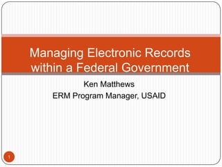 Ken Matthews ERM Program Manager, USAID 1 Managing Electronic Records within a Federal Government  