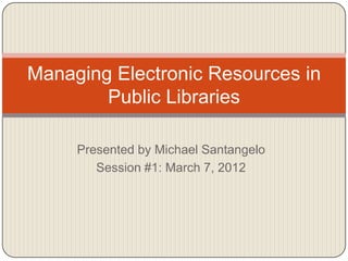 Managing Electronic Resources in
        Public Libraries

     Presented by Michael Santangelo
        Session #1: March 7, 2012
 