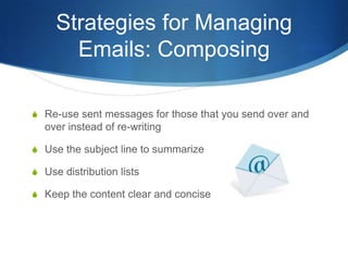 Strategies for Managing
       Emails: Composing

S Re-use sent messages for those that you send over and
  over instead of re-writing

S Use the subject line to summarize

S Use distribution lists

S Keep the content clear and concise
 